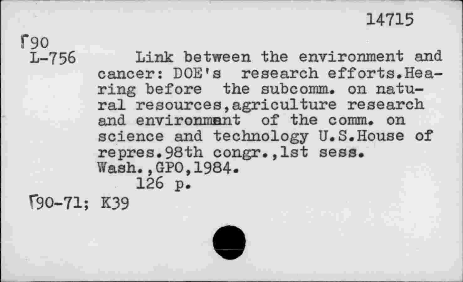 ﻿reo
L-756
(90-71;
14715
Link between the environment and cancer: DOE’s research efforts.Hearing before the subcomm, on natural resources,agriculture research and environment of the comm, on science and technology U.S.House of repres.98th congr.,lst sess. Wash.,GPO,1984.
126 p.
K39